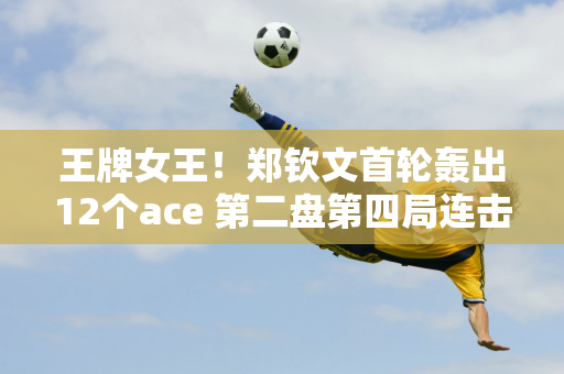 王牌女王！郑钦文首轮轰出12个ace 第二盘第四局连击4个ace