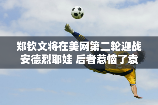 郑钦文将在美网第二轮迎战安德烈耶娃 后者惹恼了袁悦 毁了“金花德比”