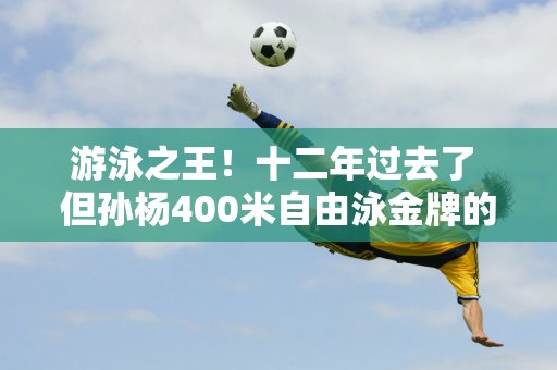 游泳之王！十二年过去了 但孙杨400米自由泳金牌的价值仍在不断增加