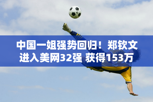 中国一姐强势回归！郑钦文进入美网32强 获得153万巨额奖金 赛后他承认自己起步慢