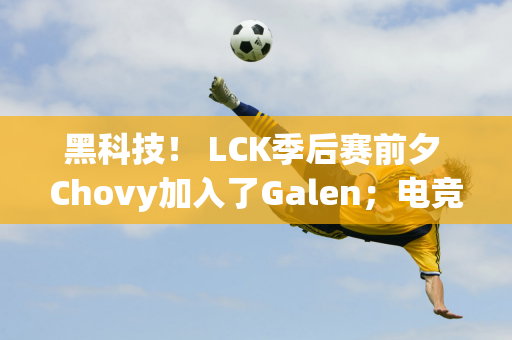 黑科技！ LCK季后赛前夕 Chovy加入了Galen；电竞世界杯LOL项目收视人数第二