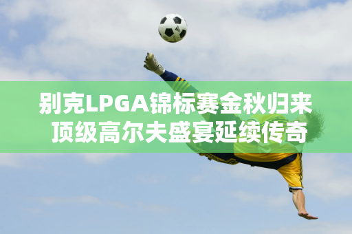 别克LPGA锦标赛金秋归来 顶级高尔夫盛宴延续传奇精彩