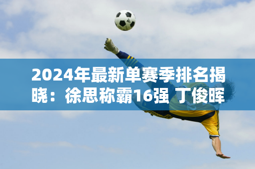 2024年最新单赛季排名揭晓：徐思称霸16强 丁俊晖仍积分为零