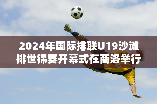 2024年国际排联U19沙滩排世锦赛开幕式在商洛举行