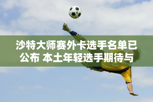 沙特大师赛外卡选手名单已公布 本土年轻选手期待与奥沙利文交流