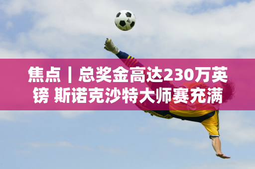 焦点｜总奖金高达230万英镑 斯诺克沙特大师赛充满“诱惑”