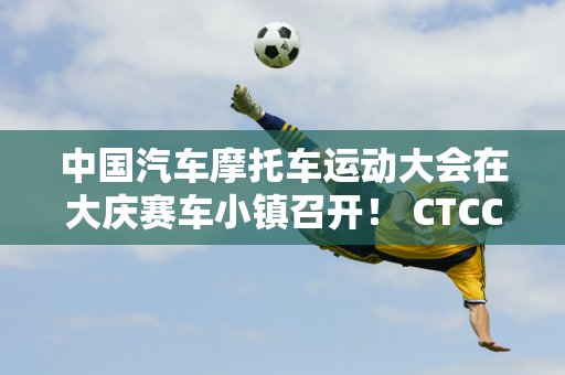 中国汽车摩托车运动大会在大庆赛车小镇召开！ CTCC