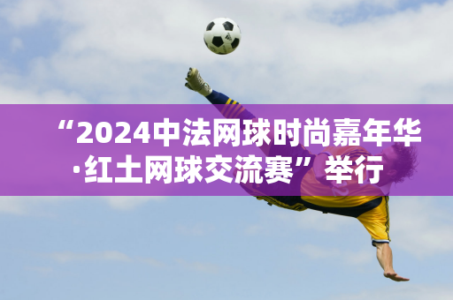 “2024中法网球时尚嘉年华·红土网球交流赛”举行