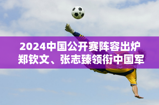 2024中国公开赛阵容出炉 郑钦文、张志臻领衔中国军团