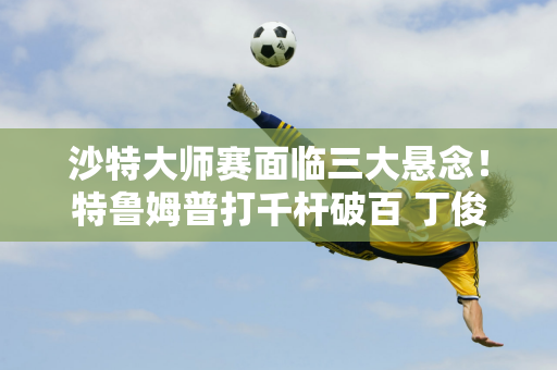 沙特大师赛面临三大悬念！特鲁姆普打千杆破百 丁俊晖争夺50万英镑奖金