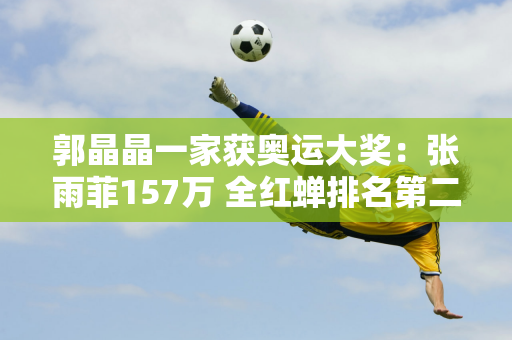 郭晶晶一家获奥运大奖：张雨菲157万 全红蝉排名第二 第一名不出意外