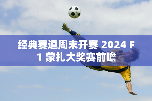 经典赛道周末开赛 2024 F1 蒙扎大奖赛前瞻