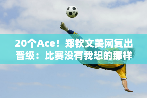 20个Ace！郑钦文美网复出晋级：比赛没有我想的那样 但我战斗到了最后一刻