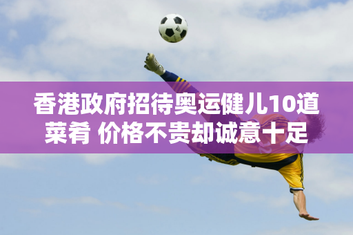 香港政府招待奥运健儿10道菜肴 价格不贵却诚意十足 范振东：他们都想吃