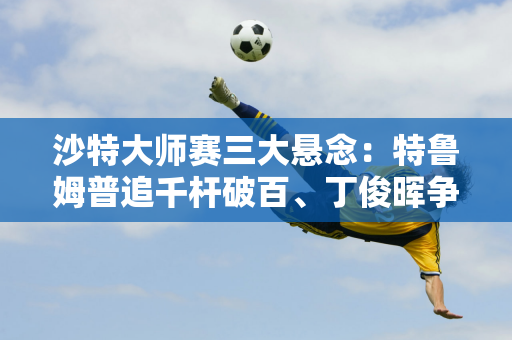 沙特大师赛三大悬念：特鲁姆普追千杆破百、丁俊晖争夺50万英镑奖金