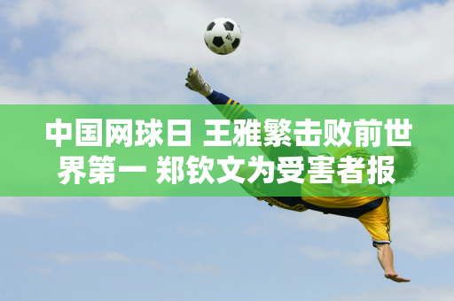 中国网球日 王雅繁击败前世界第一 郑钦文为受害者报仇 双双晋级美网16强