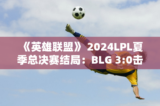 《英雄联盟》 2024LPL夏季总决赛结局：BLG 3:0击败WBG实现两连冠