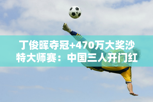 丁俊晖夺冠+470万大奖沙特大师赛：中国三人开门红