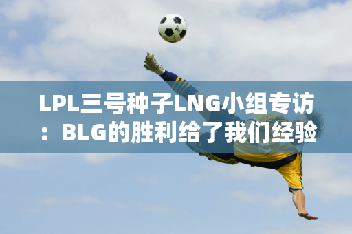 LPL三号种子LNG小组专访：BLG的胜利给了我们经验