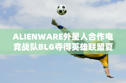 ALIENWARE外星人合作电竞战队BLG夺得英雄联盟夏季总决赛冠军！