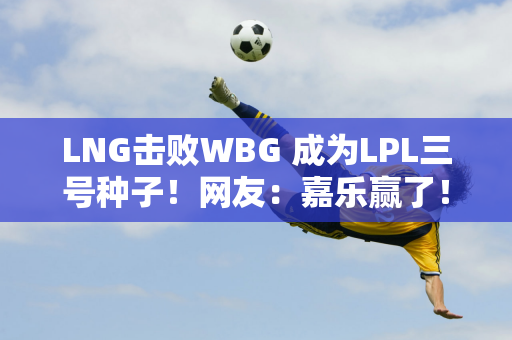 LNG击败WBG 成为LPL三号种子！网友：嘉乐赢了！