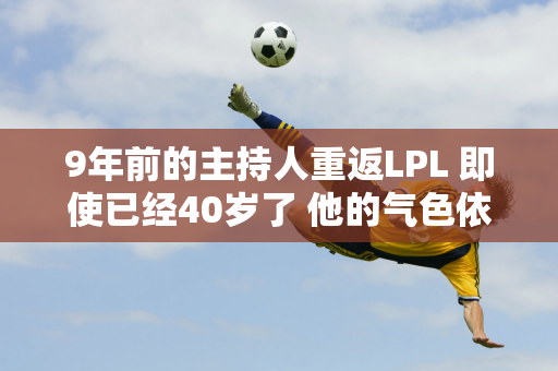 9年前的主持人重返LPL 即使已经40岁了 他的气色依然很好 甚至比9年前还要漂亮