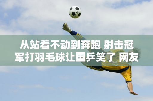 从站着不动到奔跑 射击冠军打羽毛球让国乒笑了 网友：还以为是残奥会呢