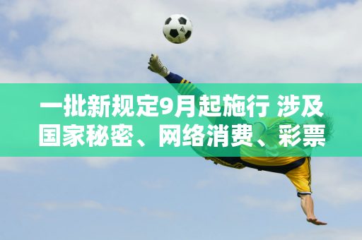 一批新规定9月起施行 涉及国家秘密、网络消费、彩票抽奖等