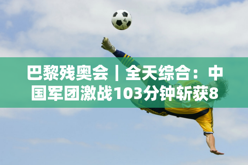 巴黎残奥会｜全天综合：中国军团激战103分钟斩获8枚金牌羽毛球创纪录