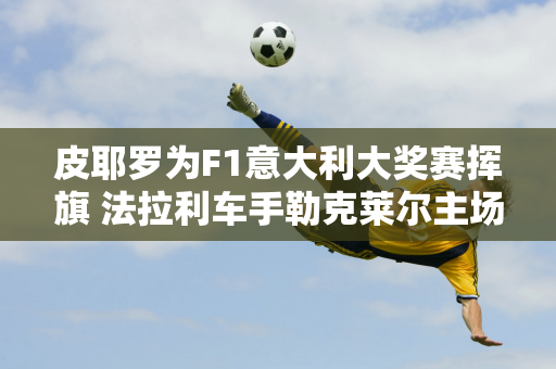 皮耶罗为F1意大利大奖赛挥旗 法拉利车手勒克莱尔主场夺冠