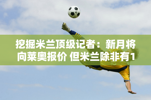 挖掘米兰顶级记者：新月将向莱奥报价 但米兰除非有1.75亿解约金否则不会出售