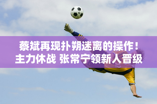 蔡斌再现扑朔迷离的操作！主力休战 张常宁领新人晋级决赛 或将再次输给日本