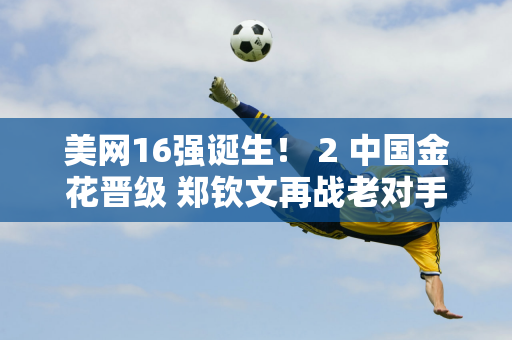 美网16强诞生！ 2 中国金花晋级 郑钦文再战老对手晋级8强 央视直播