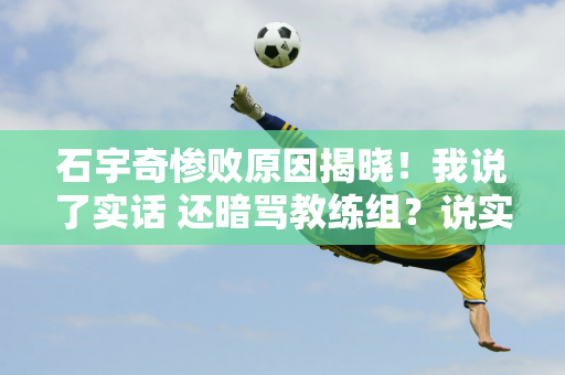 石宇奇惨败原因揭晓！我说了实话 还暗骂教练组？说实话 痛苦是难以忍受的