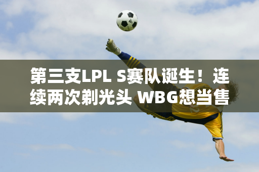 第三支LPL S赛队诞生！连续两次剃光头 WBG想当售票员？