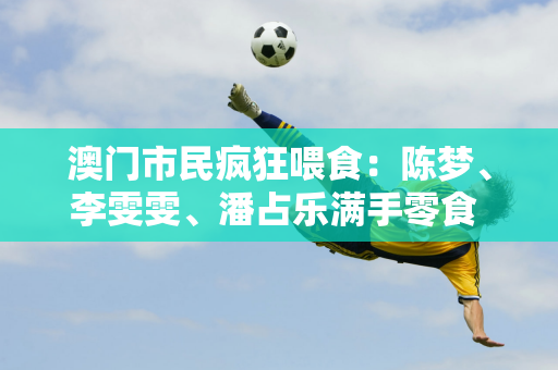 澳门市民疯狂喂食：陈梦、李雯雯、潘占乐满手零食 与王楚钦手机合影