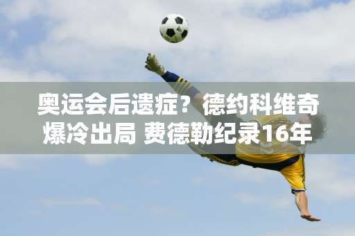 奥运会后遗症？德约科维奇爆冷出局 费德勒纪录16年无人打破