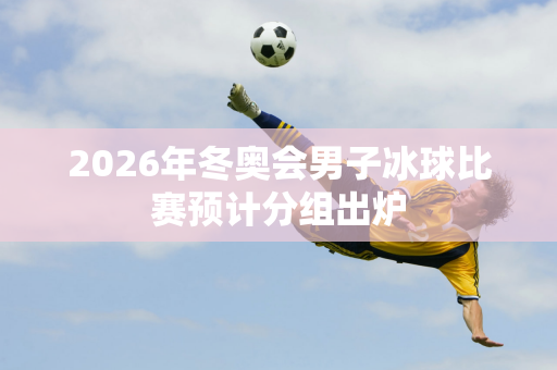 2026年冬奥会男子冰球比赛预计分组出炉