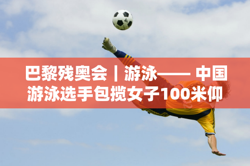 巴黎残奥会｜游泳—— 中国游泳选手包揽女子100米仰泳S11冠亚军