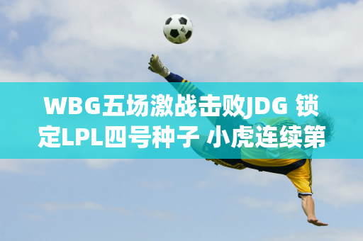 WBG五场激战击败JDG 锁定LPL四号种子 小虎连续第四年进军世界赛