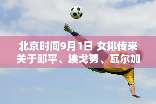 北京时间9月1日 女排传来关于郎平、埃戈努、瓦尔加斯等人的消息