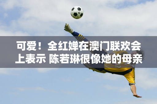 可爱！全红婵在澳门联欢会上表示 陈若琳很像她的母亲 说完这句话 她羞涩地躲到了陈怡文的身后