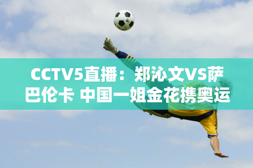 CCTV5直播：郑沁文VS萨巴伦卡 中国一姐金花携奥运金牌与2号种子较量