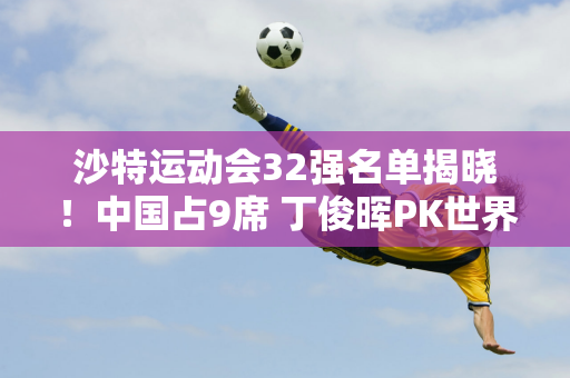 沙特运动会32强名单揭晓！中国占9席 丁俊晖PK世界冠军 00后VS奥沙利文