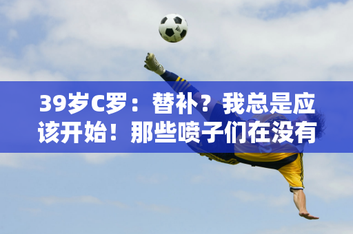 39岁C罗：替补？我总是应该开始！那些喷子们在没有开过跑车的情况下就评论F1！