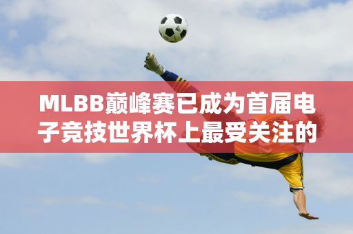 MLBB巅峰赛已成为首届电子竞技世界杯上最受关注的赛事