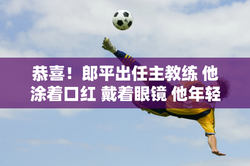 恭喜！郎平出任主教练 他涂着口红 戴着眼镜 他年轻了20岁 也越来越有女人味了