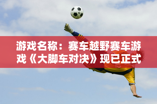 游戏名称：赛车越野赛车游戏《大脚车对决》现已正式上线 获得的评价大多是正面的