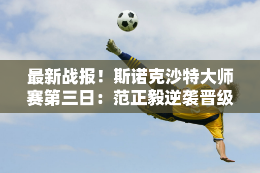 最新战报！斯诺克沙特大师赛第三日：范正毅逆袭晋级 中国军团局势出现分化