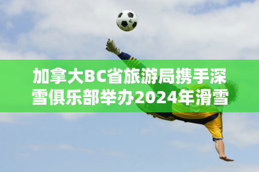 加拿大BC省旅游局携手深雪俱乐部举办2024年滑雪推介会